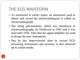 THE ECG WAVEFORM
21
 As mentioned in earlier topics, an instrument used to
obtain and record the electrocardiogram is called an
electrocardiograph.
 The string galvanometer, which was introduced to
electrocardiography by Einthoven in 1903 and it was
used until 1920. After that the signal amplifier are used
to design the new instruments.
 Day by day improvements done in various ECG
measuring instruments and accuracy is also achieved
up to certain marks.
 