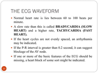THE ECG WAVEFORM
23
 Normal heart rate is lies between 60 to 100 beats per
minute.
 A slow rate than this is called BRADYCARDIA (SLOW
HEART) and a higher rate, TACHYCARDIA (FAST
HEART).
 If the heart cycles are not evenly spaced, an arrhythamia
may be indicated.
 If the P-R interval is greater than 0.2 second, it can suggest
blockage of the AV node.
 If one or more of the basic features of the ECG should be
missing, a heart block of some sort might be indicated.
 