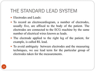 THE STANDARD LEAD SYSTEM
24
 Electrodes and Leads:
 To record an electrocardiogram, a number of electrodes,
usually five, are affixed to the body of the patient. The
electrodes are connected to the ECG machine by the same
number of electrical wires known as leads.
 The electrode applied to the right leg of the patient, for
example, is called RL lead.
 To avoid ambiguity between electrodes and the measuring
techniques, we use lead term for the particular group of
electrodes taken for the measurements.
 