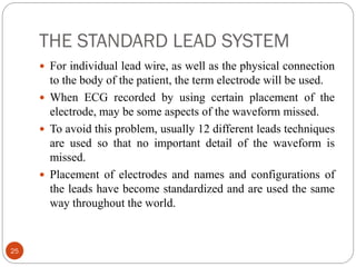 THE STANDARD LEAD SYSTEM
25
 For individual lead wire, as well as the physical connection
to the body of the patient, the term electrode will be used.
 When ECG recorded by using certain placement of the
electrode, may be some aspects of the waveform missed.
 To avoid this problem, usually 12 different leads techniques
are used so that no important detail of the waveform is
missed.
 Placement of electrodes and names and configurations of
the leads have become standardized and are used the same
way throughout the world.
 