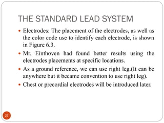 THE STANDARD LEAD SYSTEM
27
 Electrodes: The placement of the electrodes, as well as
the color code use to identify each electrode, is shown
in Figure 6.3.
 Mr. Einthoven had found better results using the
electrodes placements at specific locations.
 As a ground reference, we can use right leg.(It can be
anywhere but it became convention to use right leg).
 Chest or precordial electrodes will be introduced later.
 