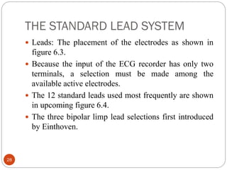 THE STANDARD LEAD SYSTEM
28
 Leads: The placement of the electrodes as shown in
figure 6.3.
 Because the input of the ECG recorder has only two
terminals, a selection must be made among the
available active electrodes.
 The 12 standard leads used most frequently are shown
in upcoming figure 6.4.
 The three bipolar limp lead selections first introduced
by Einthoven.
 