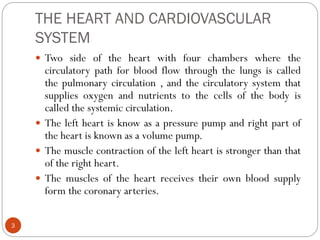 THE HEART AND CARDIOVASCULAR
SYSTEM
3
 Two side of the heart with four chambers where the
circulatory path for blood flow through the lungs is called
the pulmonary circulation , and the circulatory system that
supplies oxygen and nutrients to the cells of the body is
called the systemic circulation.
 The left heart is know as a pressure pump and right part of
the heart is known as a volume pump.
 The muscle contraction of the left heart is stronger than that
of the right heart.
 The muscles of the heart receives their own blood supply
form the coronary arteries.
 