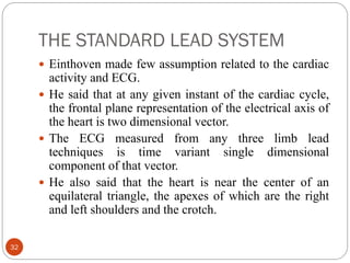 THE STANDARD LEAD SYSTEM
32
 Einthoven made few assumption related to the cardiac
activity and ECG.
 He said that at any given instant of the cardiac cycle,
the frontal plane representation of the electrical axis of
the heart is two dimensional vector.
 The ECG measured from any three limb lead
techniques is time variant single dimensional
component of that vector.
 He also said that the heart is near the center of an
equilateral triangle, the apexes of which are the right
and left shoulders and the crotch.
 