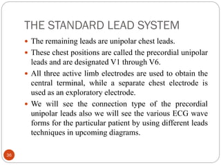 THE STANDARD LEAD SYSTEM
36
 The remaining leads are unipolar chest leads.
 These chest positions are called the precordial unipolar
leads and are designated V1 through V6.
 All three active limb electrodes are used to obtain the
central terminal, while a separate chest electrode is
used as an exploratory electrode.
 We will see the connection type of the precordial
unipolar leads also we will see the various ECG wave
forms for the particular patient by using different leads
techniques in upcoming diagrams.
 