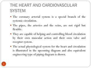 THE HEART AND CARDIOVASCULAR
SYSTEM
4
 The coronary arterial system is a special branch of the
systemic circulation.
 The pipes, the arteries and the veins, are not rigid but
flexible.
 They are capable of helping and controlling blood circulation
by their own muscular action and their own valve and
receptor system.
 The actual physiological system for the heart and circulation
is illustrated in the upcoming diagram and also equivalent
engineering type of piping diagram is shown.
 
