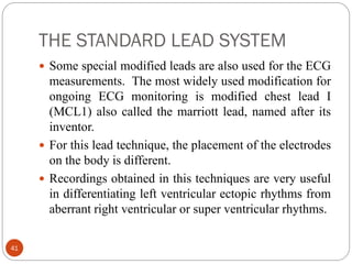 THE STANDARD LEAD SYSTEM
41
 Some special modified leads are also used for the ECG
measurements. The most widely used modification for
ongoing ECG monitoring is modified chest lead I
(MCL1) also called the marriott lead, named after its
inventor.
 For this lead technique, the placement of the electrodes
on the body is different.
 Recordings obtained in this techniques are very useful
in differentiating left ventricular ectopic rhythms from
aberrant right ventricular or super ventricular rhythms.
 