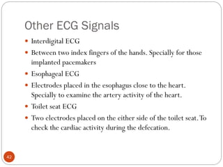 Other ECG Signals
42
 Interdigital ECG
 Between two index fingers of the hands. Specially for those
implanted pacemakers
 Esophageal ECG
 Electrodes placed in the esophagus close to the heart.
Specially to examine the artery activity of the heart.
 Toilet seat ECG
 Two electrodes placed on the either side of the toilet seat.To
check the cardiac activity during the defecation.
 