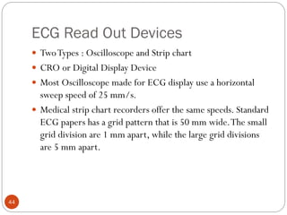 ECG Read Out Devices
44
 TwoTypes : Oscilloscope and Strip chart
 CRO or Digital Display Device
 Most Oscilloscope made for ECG display use a horizontal
sweep speed of 25 mm/s.
 Medical strip chart recorders offer the same speeds. Standard
ECG papers has a grid pattern that is 50 mm wide.The small
grid division are 1 mm apart, while the large grid divisions
are 5 mm apart.
 