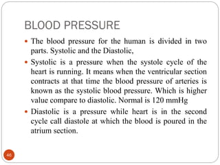 BLOOD PRESSURE
46
 The blood pressure for the human is divided in two
parts. Systolic and the Diastolic,
 Systolic is a pressure when the systole cycle of the
heart is running. It means when the ventricular section
contracts at that time the blood pressure of arteries is
known as the systolic blood pressure. Which is higher
value compare to diastolic. Normal is 120 mmHg
 Diastolic is a pressure while heart is in the second
cycle call diastole at which the blood is poured in the
atrium section.
 