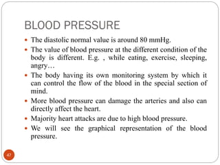 BLOOD PRESSURE
47
 The diastolic normal value is around 80 mmHg.
 The value of blood pressure at the different condition of the
body is different. E.g. , while eating, exercise, sleeping,
angry…
 The body having its own monitoring system by which it
can control the flow of the blood in the special section of
mind.
 More blood pressure can damage the arteries and also can
directly affect the heart.
 Majority heart attacks are due to high blood pressure.
 We will see the graphical representation of the blood
pressure.
 