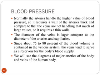 BLOOD PRESSURE
49
 Normally the arteries handle the higher value of blood
pressure, so it requires a wall of the arteries thick and
compare to that the veins are not handling that much of
large values, so it requires a thin walls.
 The diameter of the veins is lager compare to the
diameter of the arteries and capillaries.
 Since about 75 to 80 percent of the blood volume is
contained in the venous system, the veins tend to serve
as a reservoir for the body’s blood supply.
 We will see the diagrams of major arteries of the body
and veins of the human body.
 