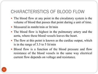CHARACTERISTICS OF BLOOD FLOW
52
 The blood flow at any point in the circulatory system is the
volume of blood that passes that point during a unit of time.
 Measured in mmltr/min or ltr/min
 The blood flow is highest in the pulmonary artery and the
aorta, where these blood vessels leaves the heart.
 The flow at this point is known as the cardiac output, which
is in the range of 3.5 to 5 lit/min
 Blood flow is a function of the blood pressure and flow
resistance of the blood vessels in the same way electrical
current flow depends on voltage and resistance.
 