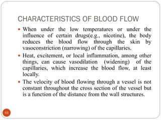 CHARACTERISTICS OF BLOOD FLOW
53
 When under the low temperatures or under the
influence of certain drugs(e.g., nicotine), the body
reduces the blood flow through the skin by
vasoconstriction (narrowing) of the capillaries.
 Heat, excitement, or local inflammation, among other
things, can cause vasodilation (widening) of the
capillaries, which increase the blood flow, at least
locally.
 The velocity of blood flowing through a vessel is not
constant throughout the cross section of the vessel but
is a function of the distance from the wall structures.
 