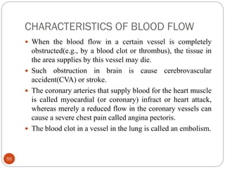 CHARACTERISTICS OF BLOOD FLOW
55
 When the blood flow in a certain vessel is completely
obstructed(e.g., by a blood clot or thrombus), the tissue in
the area supplies by this vessel may die.
 Such obstruction in brain is cause cerebrovascular
accident(CVA) or stroke.
 The coronary arteries that supply blood for the heart muscle
is called myocardial (or coronary) infract or heart attack,
whereas merely a reduced flow in the coronary vessels can
cause a severe chest pain called angina pectoris.
 The blood clot in a vessel in the lung is called an embolism.
 