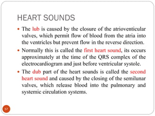 HEART SOUNDS
57
 The lub is caused by the closure of the atrioventicular
valves, which permit flow of blood from the atria into
the ventricles but prevent flow in the reverse direction.
 Normally this is called the first heart sound, its occurs
approximately at the time of the QRS complex of the
electrocardiogram and just before ventricular systole.
 The dub part of the heart sounds is called the second
heart sound and caused by the closing of the semilunar
valves, which release blood into the pulmonary and
systemic circulation systems.
 