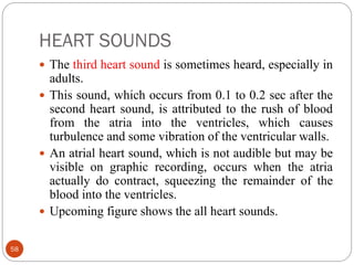 HEART SOUNDS
58
 The third heart sound is sometimes heard, especially in
adults.
 This sound, which occurs from 0.1 to 0.2 sec after the
second heart sound, is attributed to the rush of blood
from the atria into the ventricles, which causes
turbulence and some vibration of the ventricular walls.
 An atrial heart sound, which is not audible but may be
visible on graphic recording, occurs when the atria
actually do contract, squeezing the remainder of the
blood into the ventricles.
 Upcoming figure shows the all heart sounds.
 