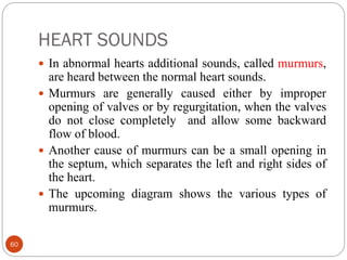 HEART SOUNDS
60
 In abnormal hearts additional sounds, called murmurs,
are heard between the normal heart sounds.
 Murmurs are generally caused either by improper
opening of valves or by regurgitation, when the valves
do not close completely and allow some backward
flow of blood.
 Another cause of murmurs can be a small opening in
the septum, which separates the left and right sides of
the heart.
 The upcoming diagram shows the various types of
murmurs.
 