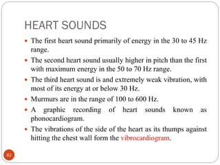 HEART SOUNDS
62
 The first heart sound primarily of energy in the 30 to 45 Hz
range.
 The second heart sound usually higher in pitch than the first
with maximum energy in the 50 to 70 Hz range.
 The third heart sound is and extremely weak vibration, with
most of its energy at or below 30 Hz.
 Murmurs are in the range of 100 to 600 Hz.
 A graphic recording of heart sounds known as
phonocardiogram.
 The vibrations of the side of the heart as its thumps against
hitting the chest wall form the vibrocardiogram.
 
