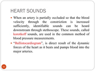 HEART SOUNDS
63
 When an artery is partially occluded so that the blood
velocity through the constriction is increased
sufficiently, identifiable sounds can be heard
downstream through stethoscope. These sounds, called
korotkoff sounds, are used in the common method of
blood pressure measurements.
 “Ballistocardiogram”, is direct result of the dynamic
forces of the heart as it beats and pumps blood into the
major arteries.
 