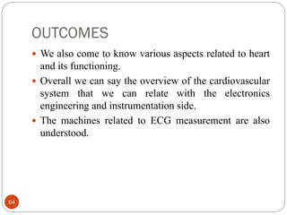 OUTCOMES
64
 We also come to know various aspects related to heart
and its functioning.
 Overall we can say the overview of the cardiovascular
system that we can relate with the electronics
engineering and instrumentation side.
 The machines related to ECG measurement are also
understood.
 