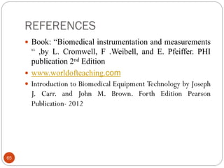 REFERENCES
65
 Book: “Biomedical instrumentation and measurements
“ ,by L. Cromwell, F .Weibell, and E. Pfeiffer. PHI
publication 2nd Edition
 www.worldofteaching.com
 Introduction to Biomedical Equipment Technology by Joseph
J. Carr. and John M. Brown. Forth Edition Pearson
Publication- 2012
 