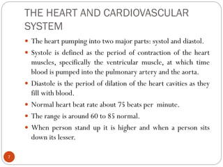 THE HEART AND CARDIOVASCULAR
SYSTEM
7
 The heart pumping into two major parts: systol and diastol.
 Systole is defined as the period of contraction of the heart
muscles, specifically the ventricular muscle, at which time
blood is pumped into the pulmonary artery and the aorta.
 Diastole is the period of dilation of the heart cavities as they
fill with blood.
 Normal heart beat rate about 75 beats per minute.
 The range is around 60 to 85 normal.
 When person stand up it is higher and when a person sits
down its lesser.
 
