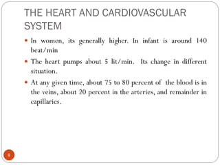 THE HEART AND CARDIOVASCULAR
SYSTEM
8
 In women, its generally higher. In infant is around 140
beat/min
 The heart pumps about 5 lit/min. Its change in different
situation.
 At any given time, about 75 to 80 percent of the blood is in
the veins, about 20 percent in the arteries, and remainder in
capillaries.
 