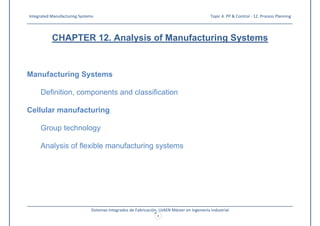 Integrated Manufacturing Systems Topic 4. PP & Control - 12. Process Planning
_____________________________________________________________________________________________________________________
_____________________________________________________________________________________________________________________
Sistemas Integrados de Fabricación. UJAEN Máster en Ingeniería Industrial
1
CHAPTER 12. Analysis of Manufacturing Systems
Manufacturing Systems
Definition, components and classification
Cellular manufacturing
Group technology
Analysis of flexible manufacturing systems
 