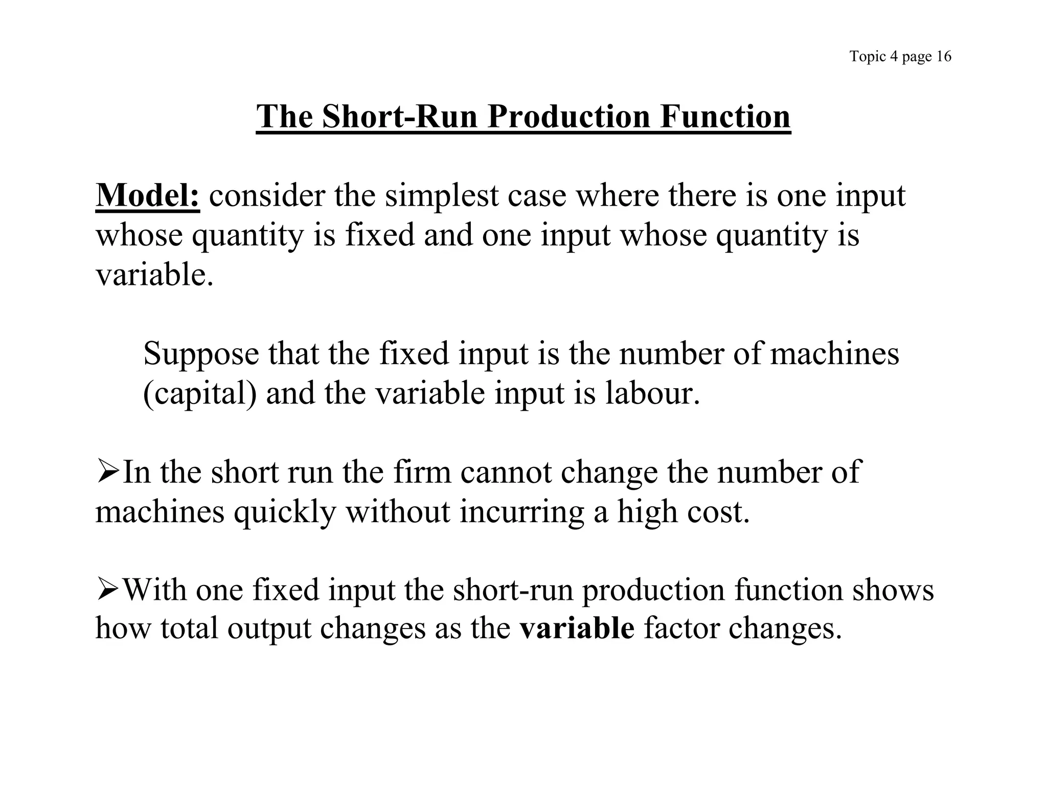Topic 4 page 16
The Short-Run Production Function
Model: consider the simplest case where there is one input
whose quantity is fixed and one input whose quantity is
variable.
Suppose that the fixed input is the number of machines
(capital) and the variable input is labour.
In the short run the firm cannot change the number of
machines quickly without incurring a high cost.
With one fixed input the short-run production function shows
how total output changes as the variable factor changes.
 
