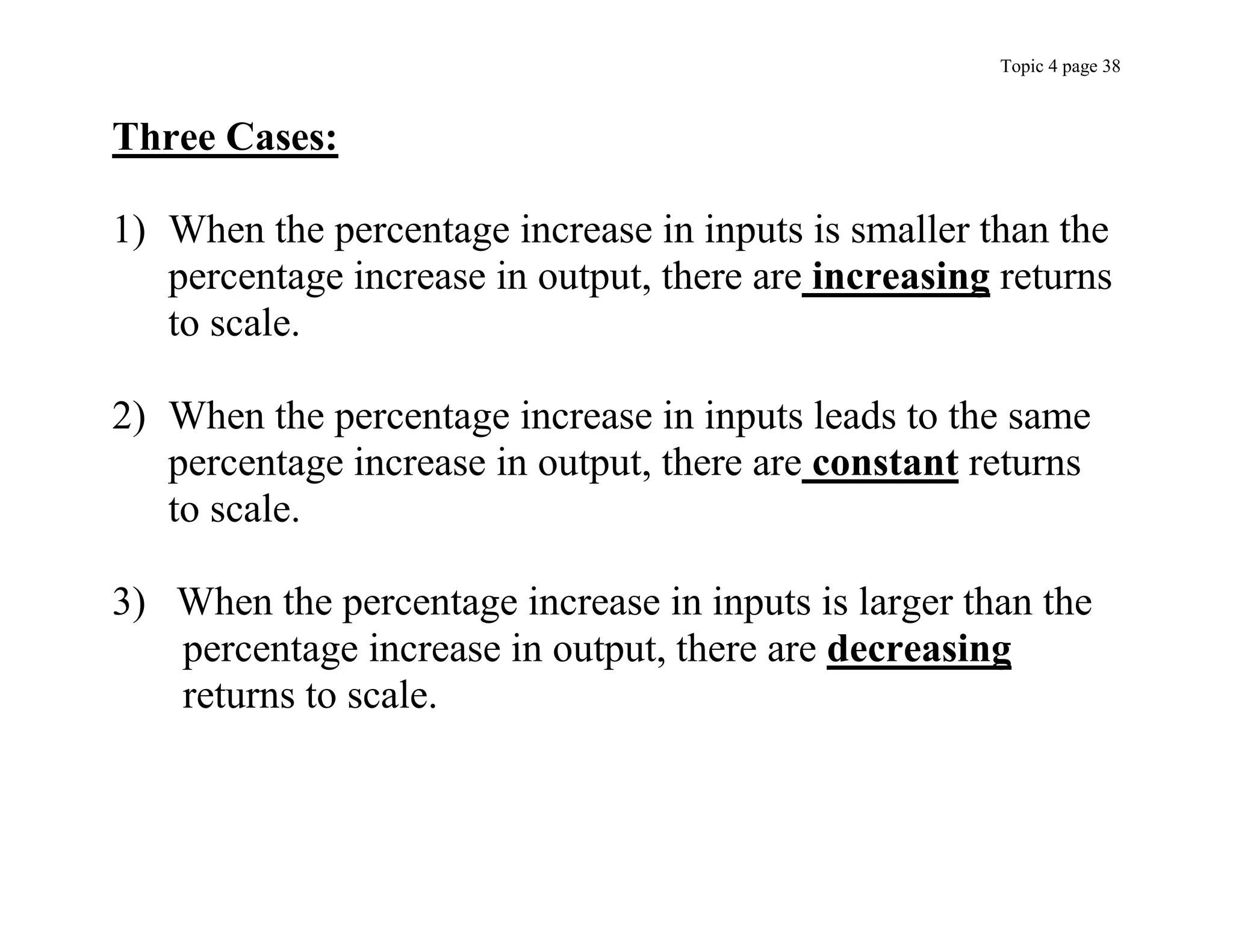 Topic 4 page 38
Three Cases:
1) When the percentage increase in inputs is smaller than the
percentage increase in output, there are increasing returns
to scale.
2) When the percentage increase in inputs leads to the same
percentage increase in output, there are constant returns
to scale.
3) When the percentage increase in inputs is larger than the
percentage increase in output, there are decreasing
returns to scale.
 