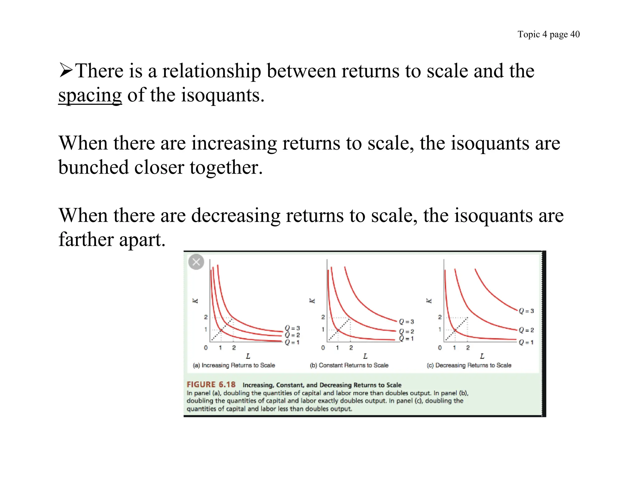 Topic 4 page 40
There is a relationship between returns to scale and the
spacing of the isoquants.
When there are increasing returns to scale, the isoquants are
bunched closer together.
When there are decreasing returns to scale, the isoquants are
farther apart.
 