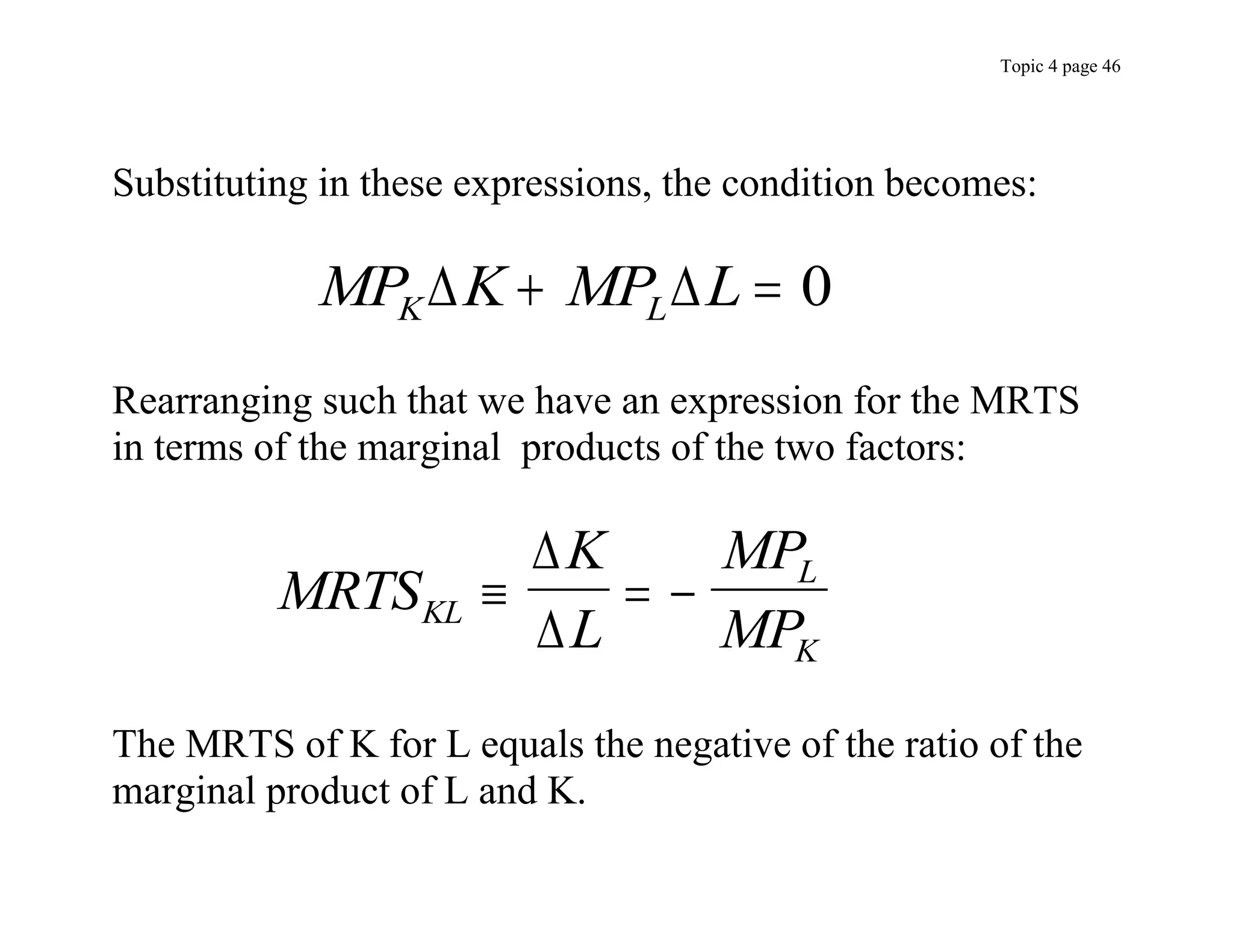 Topic 4 page 46
Substituting in these expressions, the condition becomes:
MP K MP L
K L
 
  0
Rearranging such that we have an expression for the MRTS
in terms of the marginal products of the two factors:
MRTS
K
L
MP
MP
KL
L
K
  


The MRTS of K for L equals the negative of the ratio of the
marginal product of L and K.
 