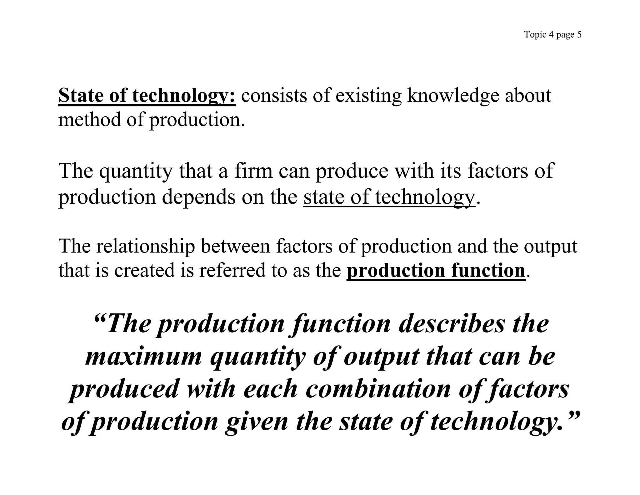 Topic 4 page 5
State of technology: consists of existing knowledge about
method of production.
The quantity that a firm can produce with its factors of
production depends on the state of technology.
The relationship between factors of production and the output
that is created is referred to as the production function.
“The production function describes the
maximum quantity of output that can be
produced with each combination of factors
of production given the state of technology.”
 