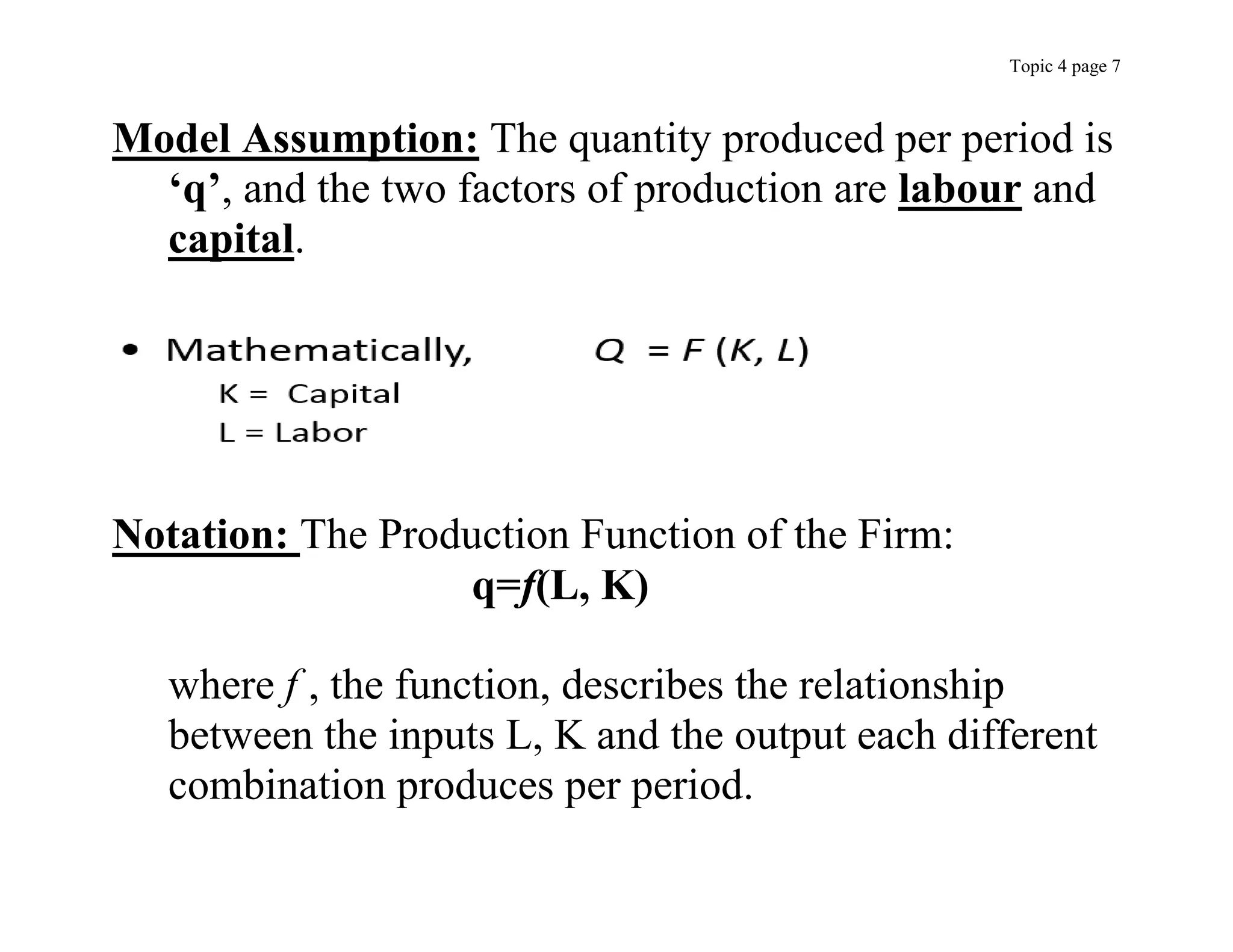 Topic 4 page 7
Model Assumption: The quantity produced per period is
‘q’, and the two factors of production are labour and
capital.
Notation: The Production Function of the Firm:
q=f(L, K)
where f , the function, describes the relationship
between the inputs L, K and the output each different
combination produces per period.
 