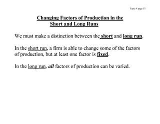 Topic 4 page 13
Changing Factors of Production in the
Short and Long Runs
We must make a distinction between the short and long run.
In the short run, a firm is able to change some of the factors
of production, but at least one factor is fixed.
In the long run, all factors of production can be varied.
 
