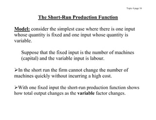 Topic 4 page 16
The Short-Run Production Function
Model: consider the simplest case where there is one input
whose quantity is fixed and one input whose quantity is
variable.
Suppose that the fixed input is the number of machines
(capital) and the variable input is labour.
In the short run the firm cannot change the number of
machines quickly without incurring a high cost.
With one fixed input the short-run production function shows
how total output changes as the variable factor changes.
 