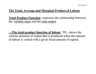 Topic 4 page 17
The Total, Average and Marginal Product of Labour
Total Product Function: expresses the relationship between
the variable input and the total output.
→The total product function of labour: TPL: shows the
various amounts of output that is produced when the amount
of labour is varied with a given fixed amount of capital.
 
