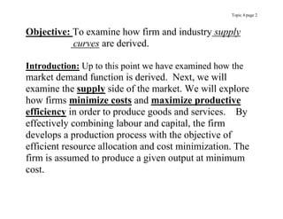 Topic 4 page 2
Objective: To examine how firm and industry supply
curves are derived.
Introduction: Up to this point we have examined how the
market demand function is derived. Next, we will
examine the supply side of the market. We will explore
how firms minimize costs and maximize productive
efficiency in order to produce goods and services. By
effectively combining labour and capital, the firm
develops a production process with the objective of
efficient resource allocation and cost minimization. The
firm is assumed to produce a given output at minimum
cost.
 