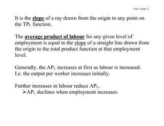 Topic 4 page 21
It is the slope of a ray drawn from the origin to any point on
the TPL function.
The average product of labour for any given level of
employment is equal to the slope of a straight line drawn from
the origin to the total product function at that employment
level.
Generally, the APL increases at first as labour is increased.
I.e. the output per worker increases initially.
Further increases in labour reduce APL.
APL declines when employment increases.
 