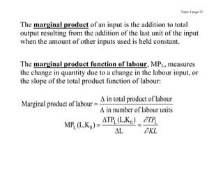 Topic 4 page 22
The marginal product of an input is the addition to total
output resulting from the addition of the last unit of the input
when the amount of other inputs used is held constant.
The marginal product function of labour, MPL, measures
the change in quantity due to a change in the labour input, or
the slope of the total product function of labour:
L 0
L 0
in total product of labour
Marginal product of labour
in number of labour units
TP (L,K )
MP (L,K )
L
L
TP
KL






 

 