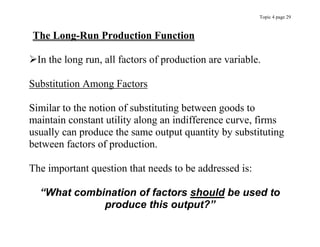 Topic 4 page 29
The Long-Run Production Function
In the long run, all factors of production are variable.
Substitution Among Factors
Similar to the notion of substituting between goods to
maintain constant utility along an indifference curve, firms
usually can produce the same output quantity by substituting
between factors of production.
The important question that needs to be addressed is:
“What combination of factors should be used to
produce this output?”
 