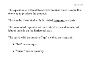 Topic 4 page 30
This question is difficult to answer because there is more than
one way to produce the product.
This can be illustrated with the aid of isoquant analysis.
The amount of capital is on the vertical axis and number of
labour units is on the horizontal axis.
The curve with an output of ‘q0’ is called an isoquant.
 “Iso” means equal
 “quant” means quantity.
 