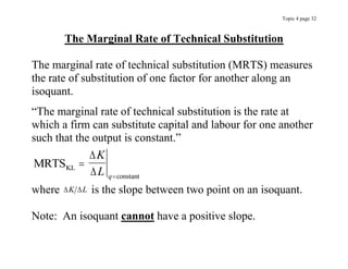 Topic 4 page 32
The Marginal Rate of Technical Substitution
The marginal rate of technical substitution (MRTS) measures
the rate of substitution of one factor for another along an
isoquant.
“The marginal rate of technical substitution is the rate at
which a firm can substitute capital and labour for one another
such that the output is constant.”
MRTSKL
constant




K
L q
where  
K L is the slope between two point on an isoquant.
Note: An isoquant cannot have a positive slope.
 