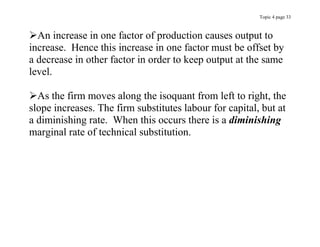 Topic 4 page 33
An increase in one factor of production causes output to
increase. Hence this increase in one factor must be offset by
a decrease in other factor in order to keep output at the same
level.
As the firm moves along the isoquant from left to right, the
slope increases. The firm substitutes labour for capital, but at
a diminishing rate. When this occurs there is a diminishing
marginal rate of technical substitution.
 