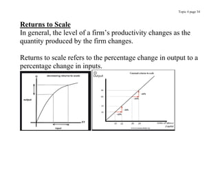 Topic 4 page 34
Returns to Scale
In general, the level of a firm’s productivity changes as the
quantity produced by the firm changes.
Returns to scale refers to the percentage change in output to a
percentage change in inputs.
 
