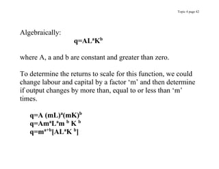 Topic 4 page 42
Algebraically:
q=ALa
Kb
where A, a and b are constant and greater than zero.
To determine the returns to scale for this function, we could
change labour and capital by a factor ‘m’ and then determine
if output changes by more than, equal to or less than ‘m’
times.
q=A (mL)a
(mK)b
q=Ama
La
m b
K b
q=ma+b
[ALa
K b
]
 