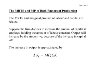 Topic 4 page 44
The MRTS and MP of Both Factors of Production
The MRTS and marginal product of labour and capital are
related.
Suppose the firm decides to increase the amount of capital it
employs, holding the amount of labour constant. Output will
increase by the amount qK because of the increase in capital
K .
The increase in output is approximated by
 
q MP K
K K

 
