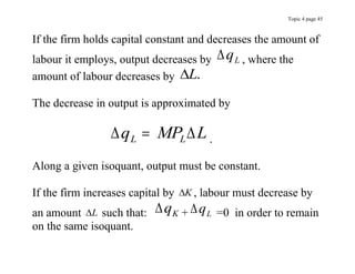 Topic 4 page 45
If the firm holds capital constant and decreases the amount of
labour it employs, output decreases by qL , where the
amount of labour decreases by L.
The decrease in output is approximated by
 
q MP L
L L
 .
Along a given isoquant, output must be constant.
If the firm increases capital by K , labour must decrease by
an amount L such that: qK + qL =0 in order to remain
on the same isoquant.
 