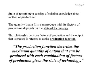 Topic 4 page 5
State of technology: consists of existing knowledge about
method of production.
The quantity that a firm can produce with its factors of
production depends on the state of technology.
The relationship between factors of production and the output
that is created is referred to as the production function.
“The production function describes the
maximum quantity of output that can be
produced with each combination of factors
of production given the state of technology.”
 